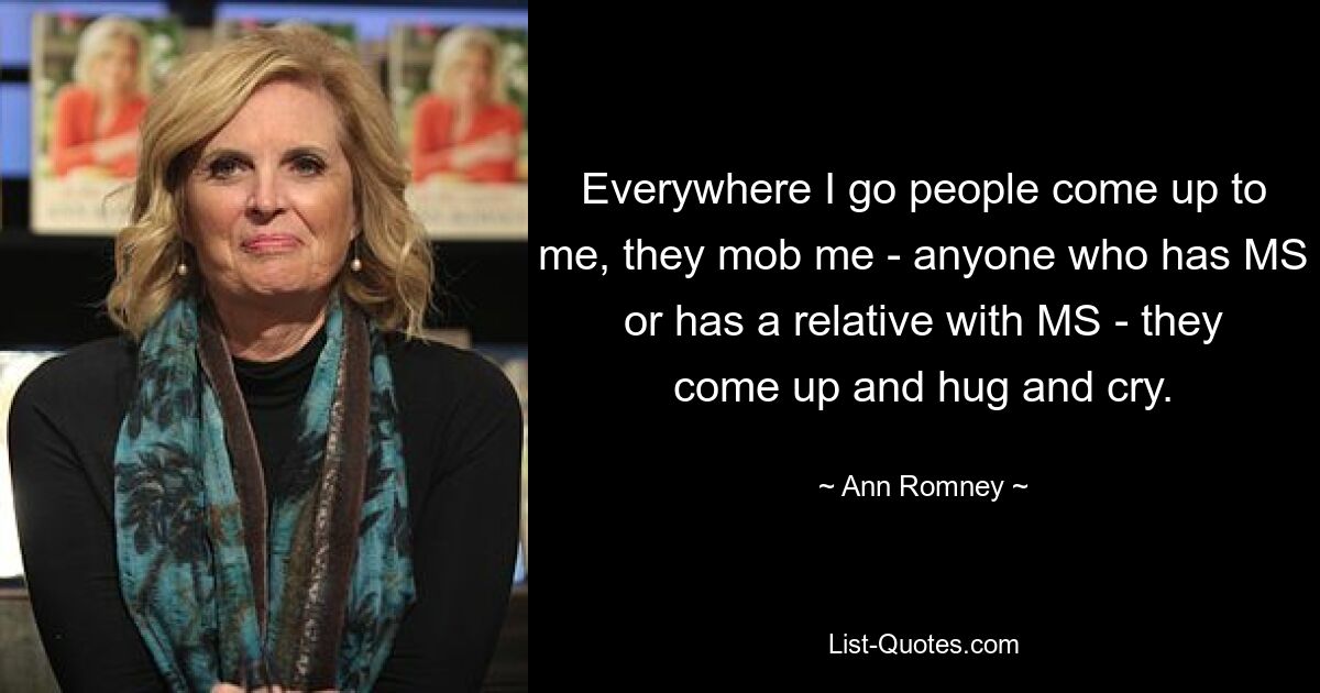 Everywhere I go people come up to me, they mob me - anyone who has MS or has a relative with MS - they come up and hug and cry. — © Ann Romney