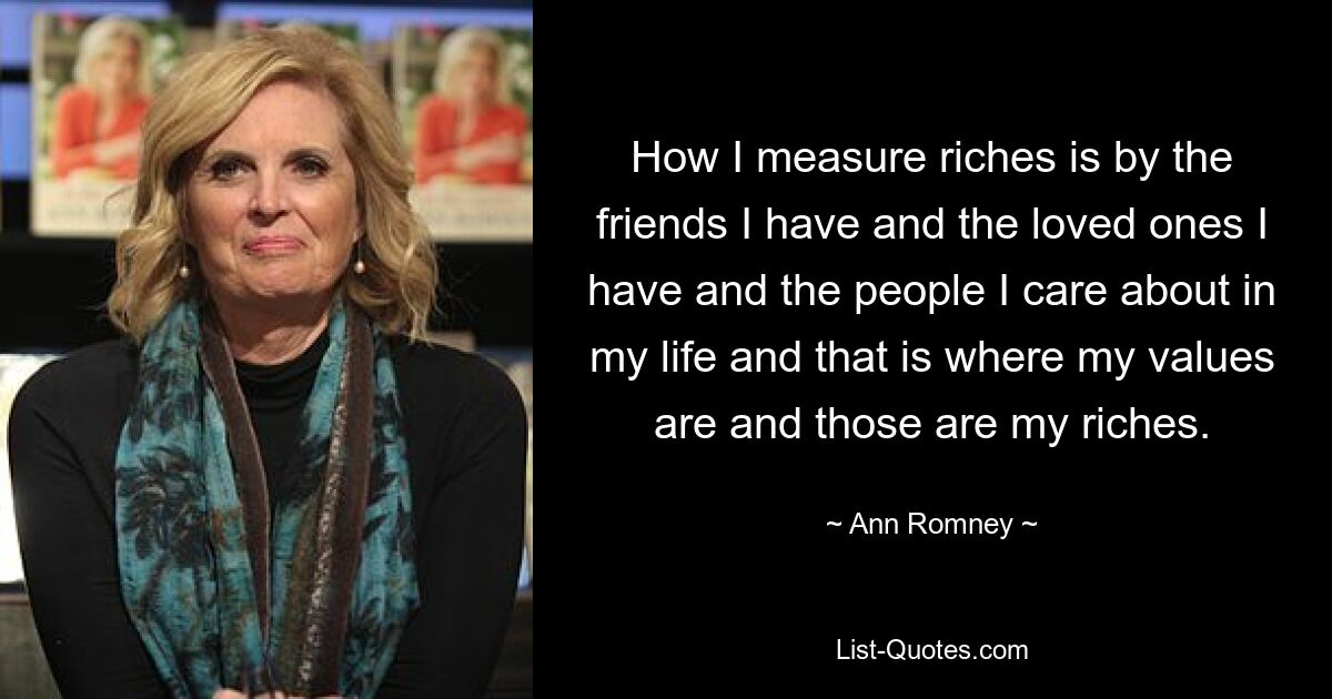 How I measure riches is by the friends I have and the loved ones I have and the people I care about in my life and that is where my values are and those are my riches. — © Ann Romney