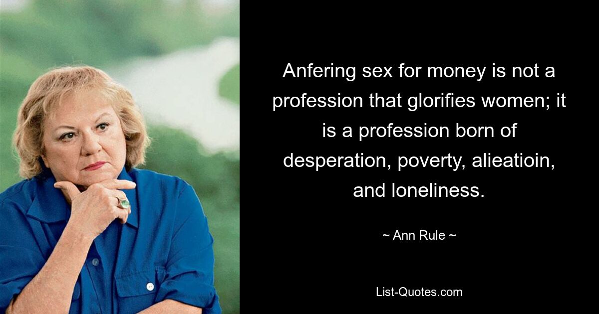 Anfering sex for money is not a profession that glorifies women; it is a profession born of desperation, poverty, alieatioin, and loneliness. — © Ann Rule