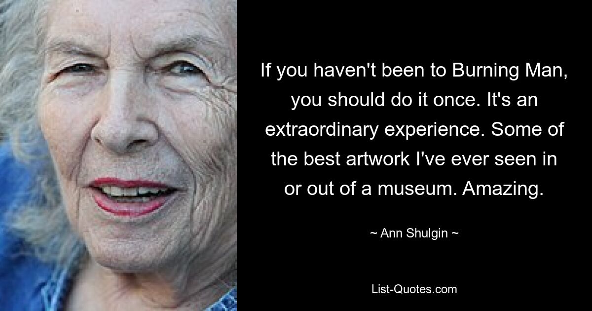 If you haven't been to Burning Man, you should do it once. It's an extraordinary experience. Some of the best artwork I've ever seen in or out of a museum. Amazing. — © Ann Shulgin