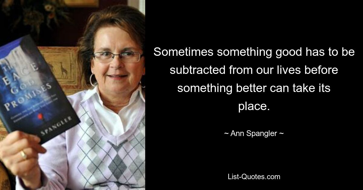 Sometimes something good has to be subtracted from our lives before something better can take its place. — © Ann Spangler