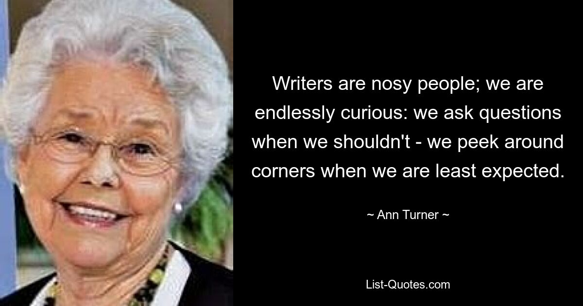 Writers are nosy people; we are endlessly curious: we ask questions when we shouldn't - we peek around corners when we are least expected. — © Ann Turner