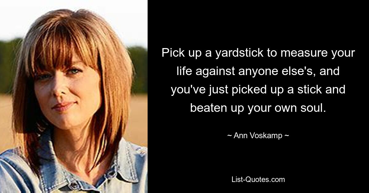 Pick up a yardstick to measure your life against anyone else's, and you've just picked up a stick and beaten up your own soul. — © Ann Voskamp