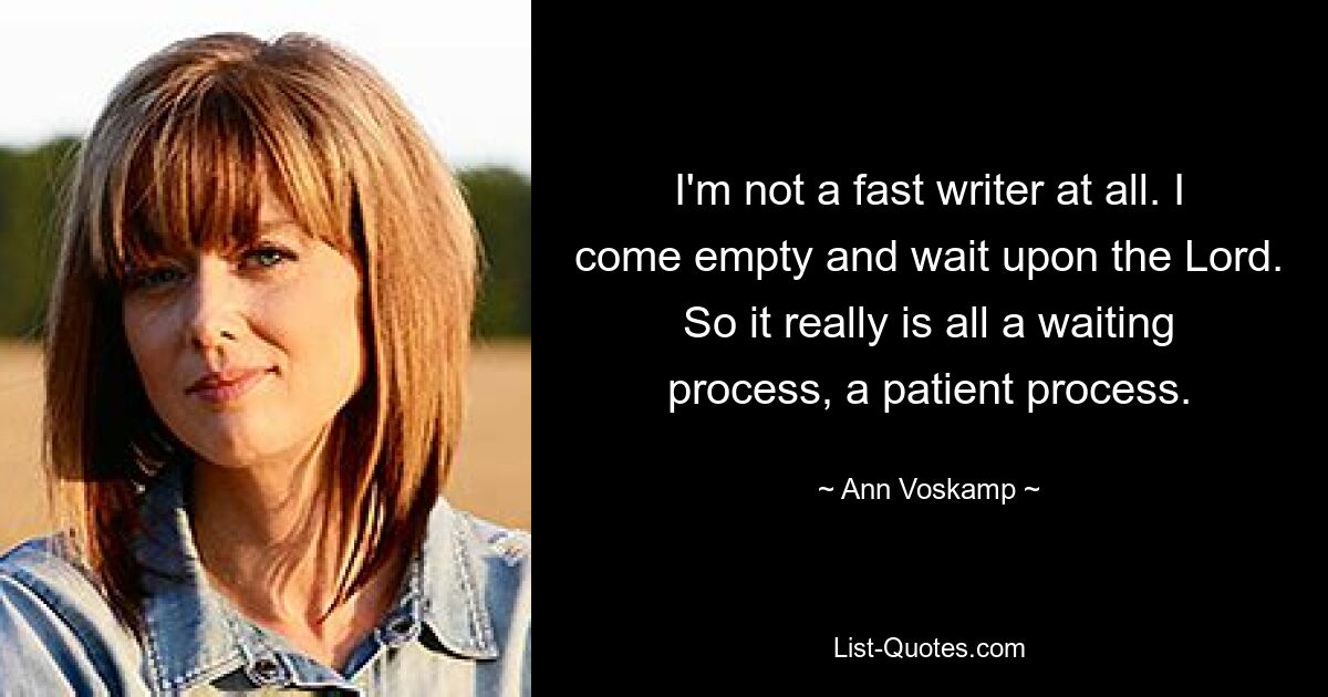 I'm not a fast writer at all. I come empty and wait upon the Lord. So it really is all a waiting process, a patient process. — © Ann Voskamp