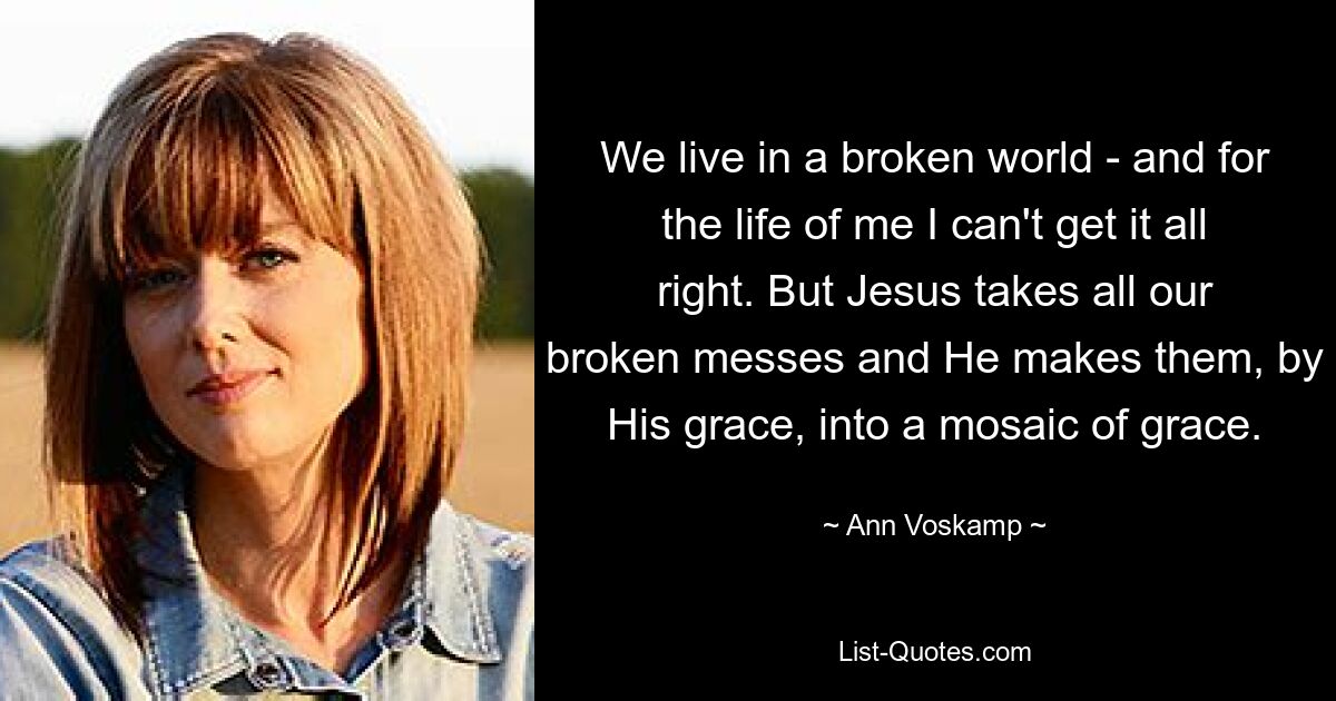 We live in a broken world - and for the life of me I can't get it all right. But Jesus takes all our broken messes and He makes them, by His grace, into a mosaic of grace. — © Ann Voskamp