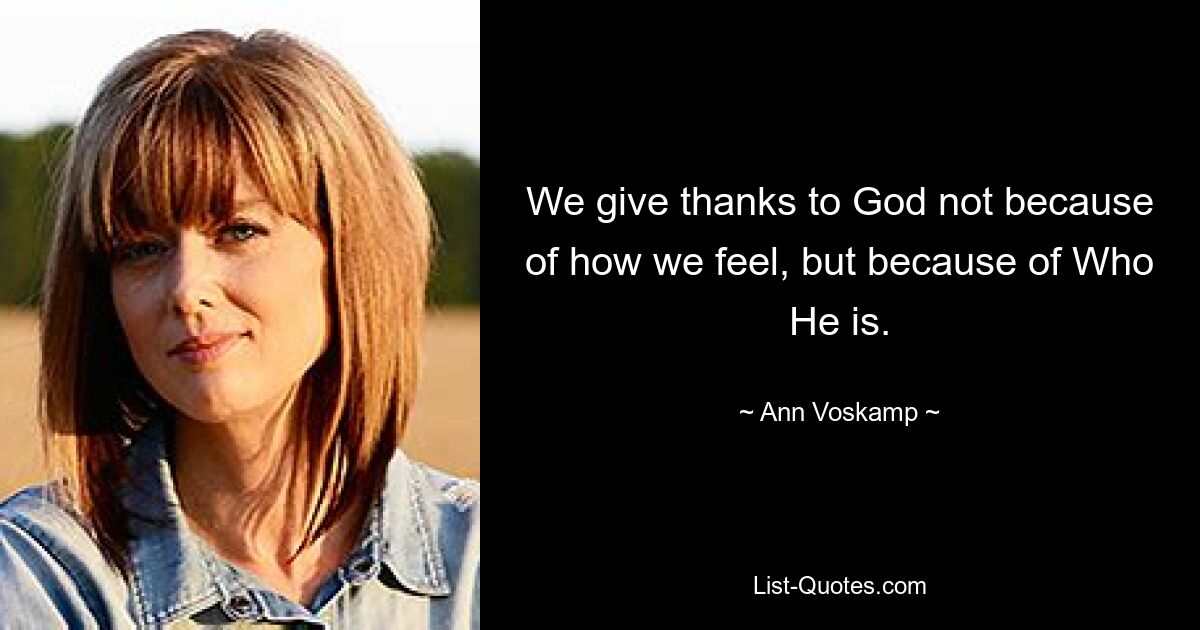 We give thanks to God not because of how we feel, but because of Who He is. — © Ann Voskamp