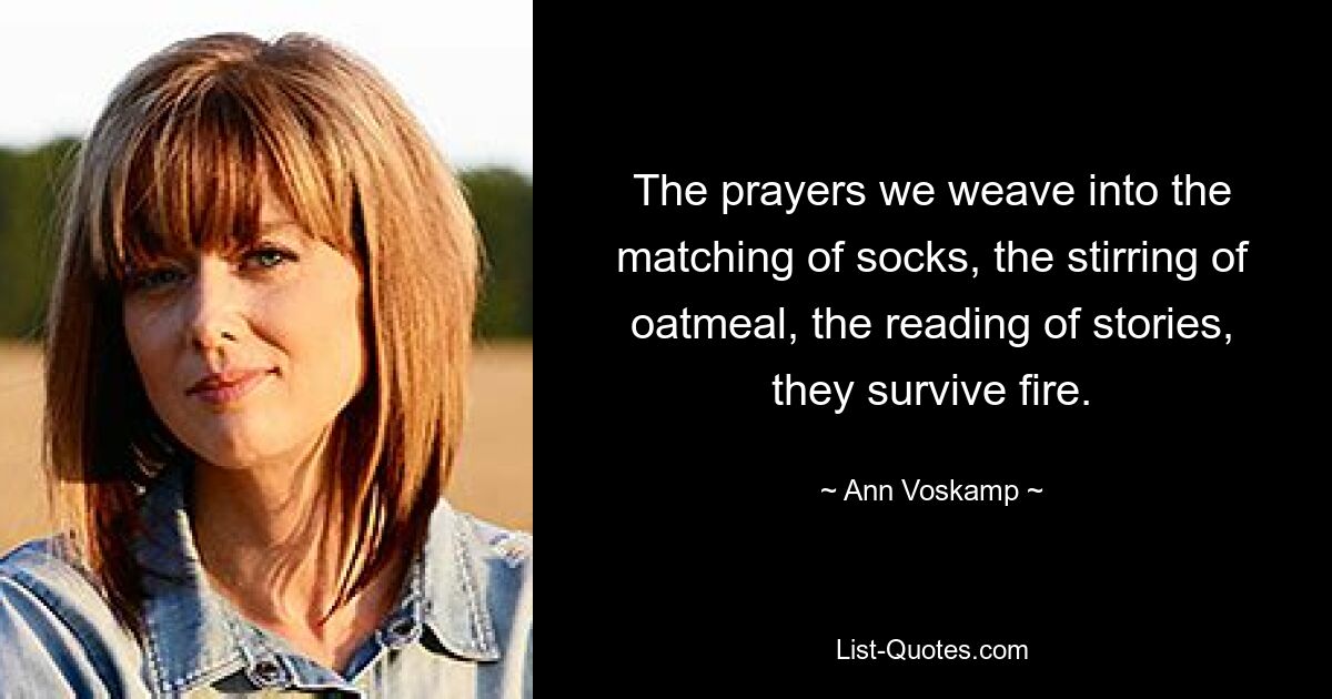 The prayers we weave into the matching of socks, the stirring of oatmeal, the reading of stories, they survive fire. — © Ann Voskamp