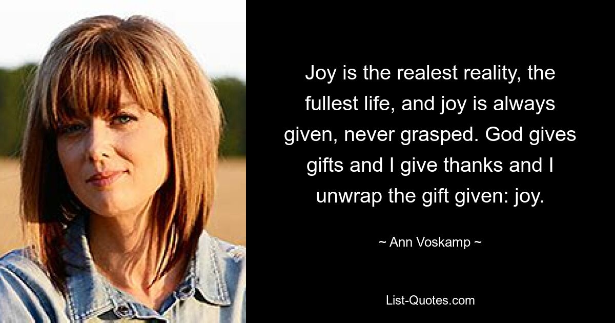 Joy is the realest reality, the fullest life, and joy is always given, never grasped. God gives gifts and I give thanks and I unwrap the gift given: joy. — © Ann Voskamp