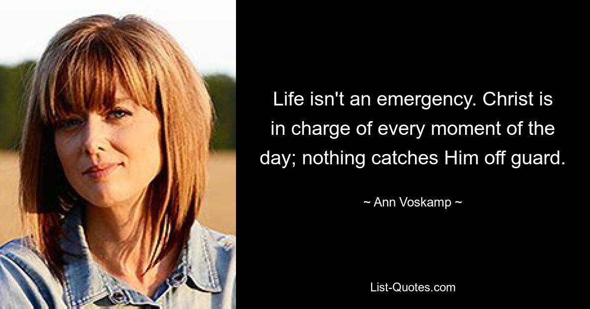 Life isn't an emergency. Christ is in charge of every moment of the day; nothing catches Him off guard. — © Ann Voskamp