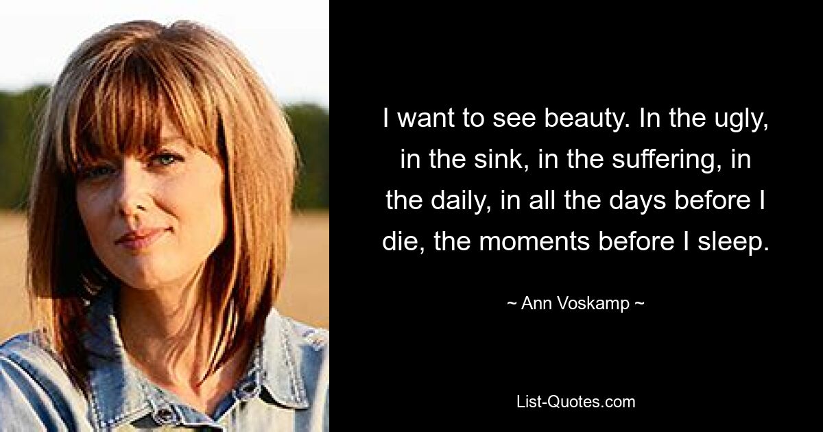 I want to see beauty. In the ugly, in the sink, in the suffering, in the daily, in all the days before I die, the moments before I sleep. — © Ann Voskamp