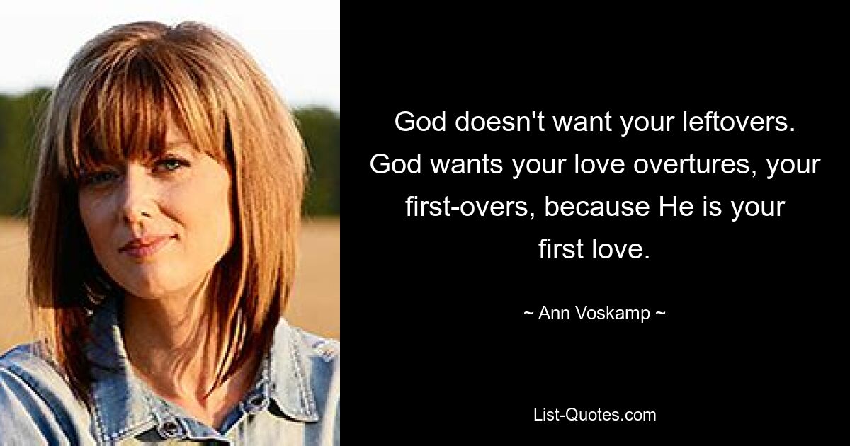 God doesn't want your leftovers. God wants your love overtures, your first-overs, because He is your first love. — © Ann Voskamp