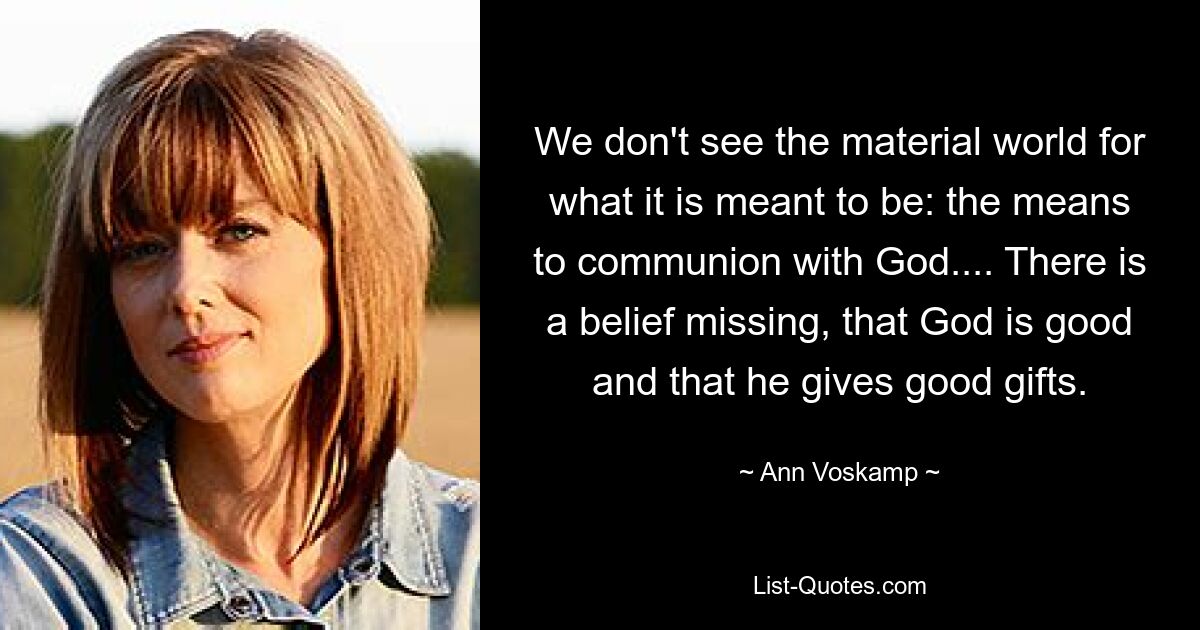 We don't see the material world for what it is meant to be: the means to communion with God.... There is a belief missing, that God is good and that he gives good gifts. — © Ann Voskamp