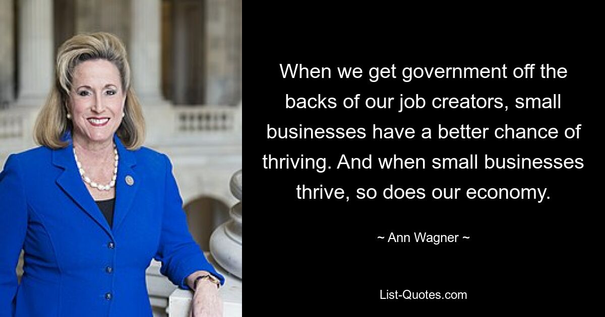 When we get government off the backs of our job creators, small businesses have a better chance of thriving. And when small businesses thrive, so does our economy. — © Ann Wagner