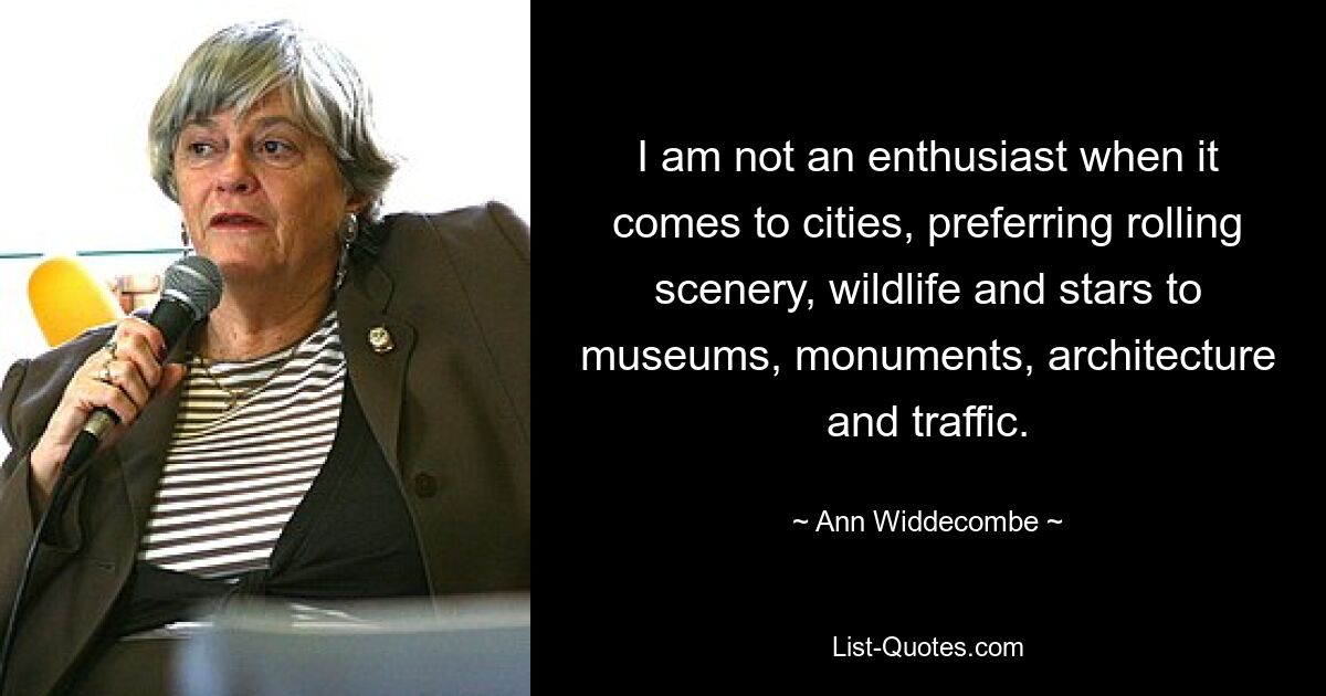 I am not an enthusiast when it comes to cities, preferring rolling scenery, wildlife and stars to museums, monuments, architecture and traffic. — © Ann Widdecombe