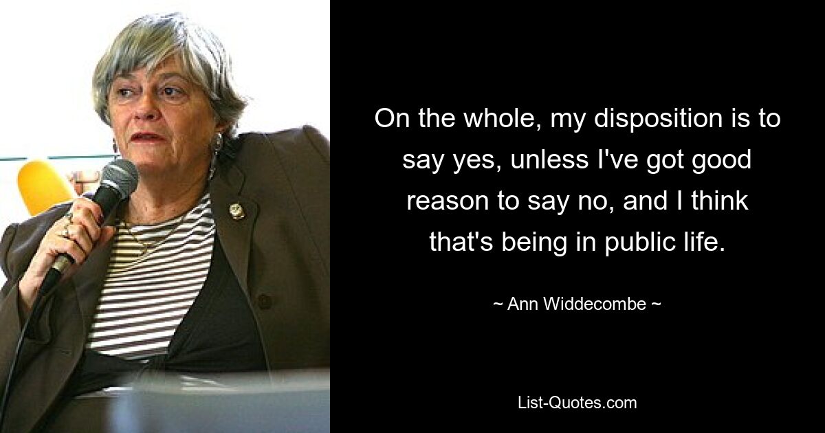 On the whole, my disposition is to say yes, unless I've got good reason to say no, and I think that's being in public life. — © Ann Widdecombe