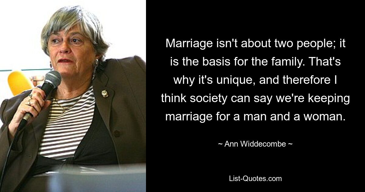 Marriage isn't about two people; it is the basis for the family. That's why it's unique, and therefore I think society can say we're keeping marriage for a man and a woman. — © Ann Widdecombe