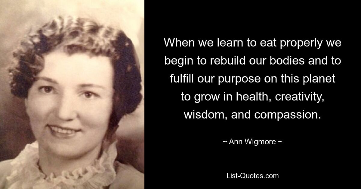 When we learn to eat properly we begin to rebuild our bodies and to fulfill our purpose on this planet to grow in health, creativity, wisdom, and compassion. — © Ann Wigmore