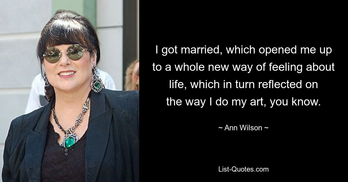 I got married, which opened me up to a whole new way of feeling about life, which in turn reflected on the way I do my art, you know. — © Ann Wilson