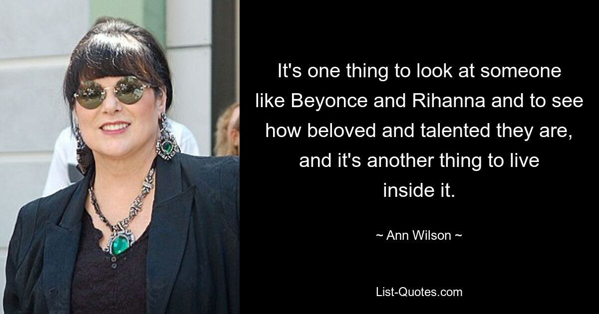 It's one thing to look at someone like Beyonce and Rihanna and to see how beloved and talented they are, and it's another thing to live inside it. — © Ann Wilson