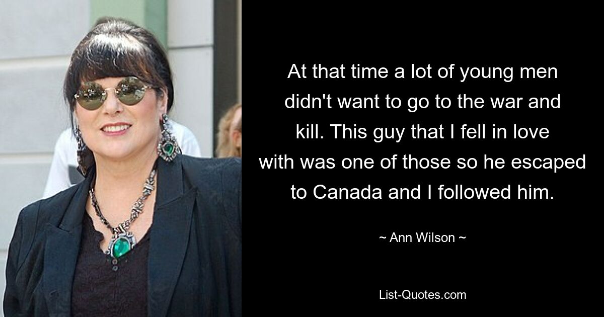 At that time a lot of young men didn't want to go to the war and kill. This guy that I fell in love with was one of those so he escaped to Canada and I followed him. — © Ann Wilson