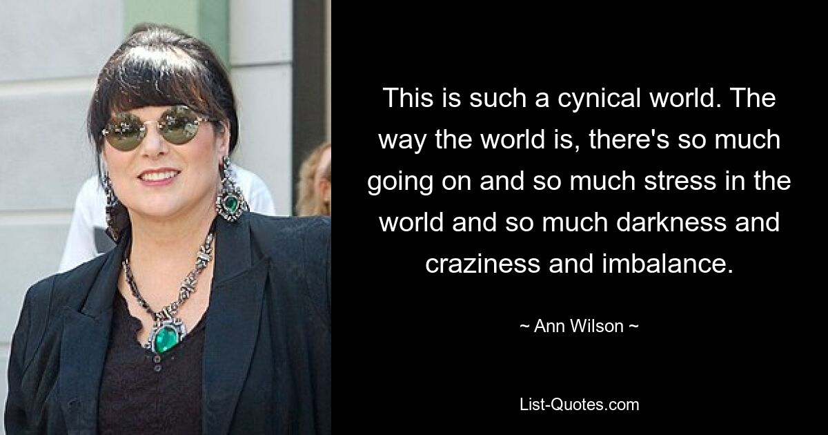 This is such a cynical world. The way the world is, there's so much going on and so much stress in the world and so much darkness and craziness and imbalance. — © Ann Wilson