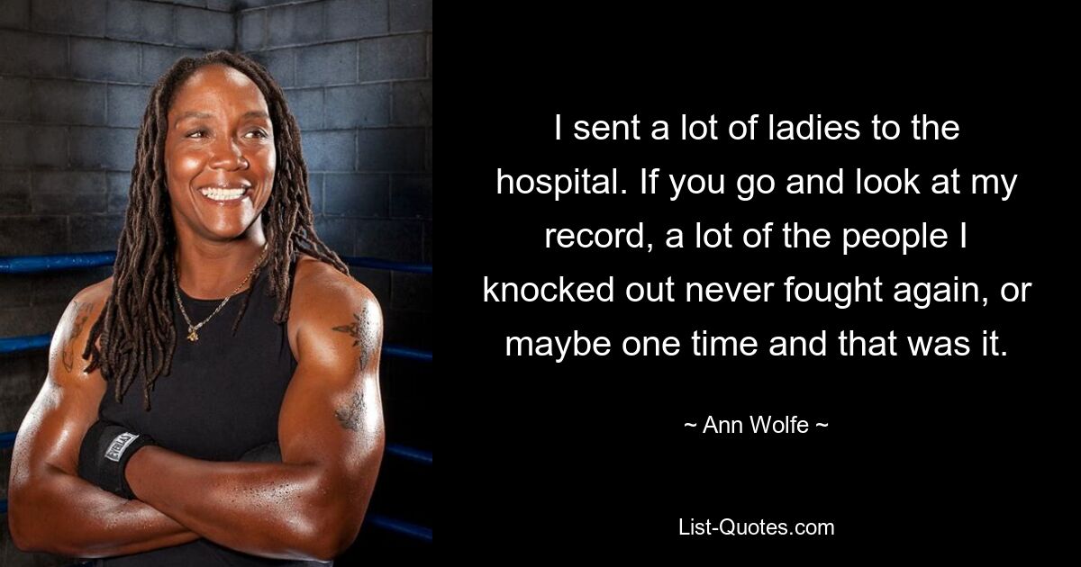 I sent a lot of ladies to the hospital. If you go and look at my record, a lot of the people I knocked out never fought again, or maybe one time and that was it. — © Ann Wolfe