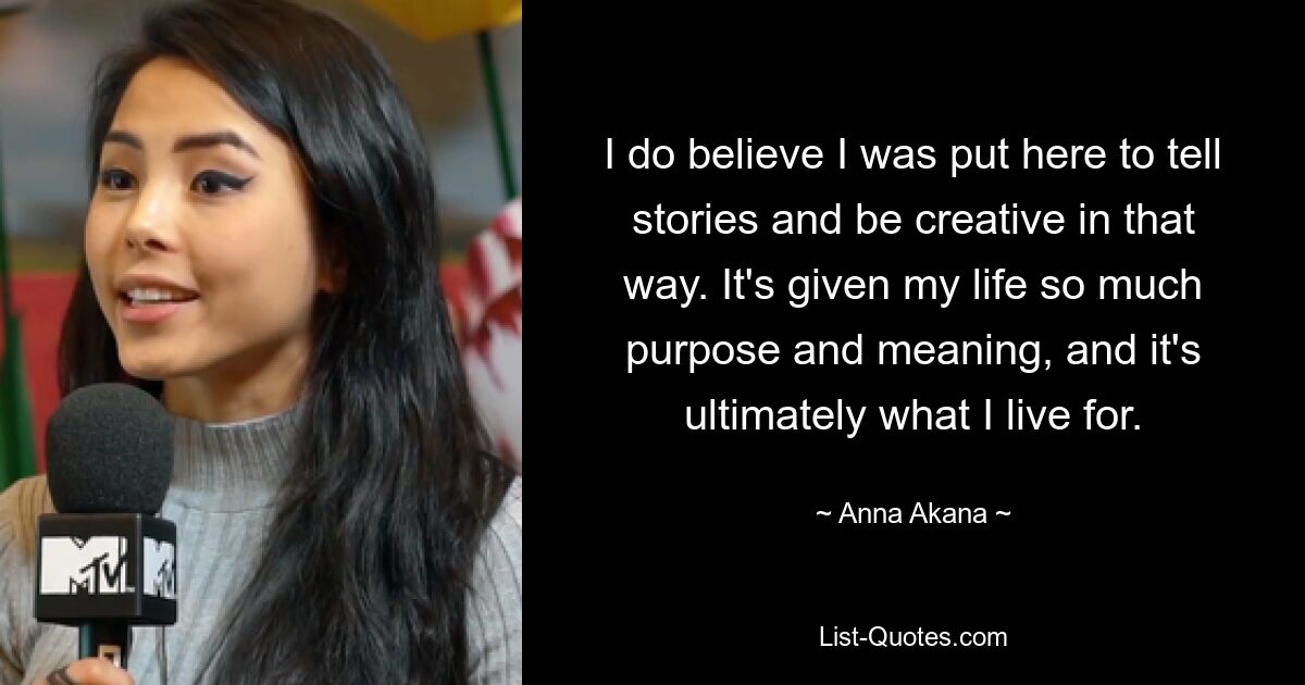 I do believe I was put here to tell stories and be creative in that way. It's given my life so much purpose and meaning, and it's ultimately what I live for. — © Anna Akana