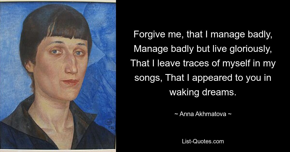 Forgive me, that I manage badly, Manage badly but live gloriously, That I leave traces of myself in my songs, That I appeared to you in waking dreams. — © Anna Akhmatova