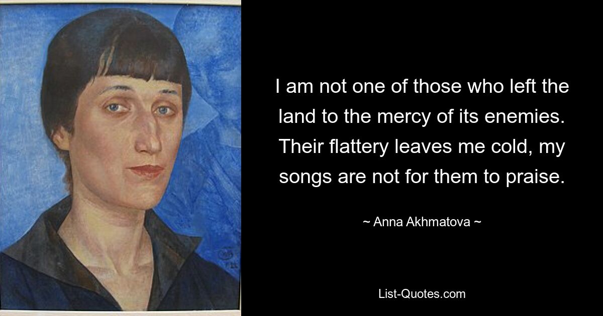 I am not one of those who left the land to the mercy of its enemies. Their flattery leaves me cold, my songs are not for them to praise. — © Anna Akhmatova