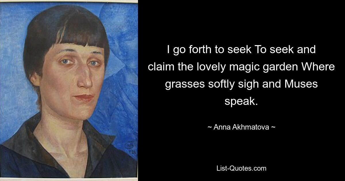 I go forth to seek To seek and claim the lovely magic garden Where grasses softly sigh and Muses speak. — © Anna Akhmatova