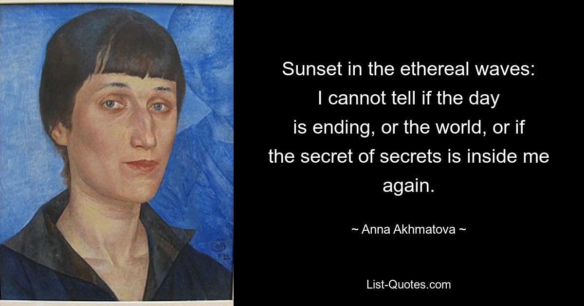 Sunset in the ethereal waves:
I cannot tell if the day
is ending, or the world, or if
the secret of secrets is inside me again. — © Anna Akhmatova