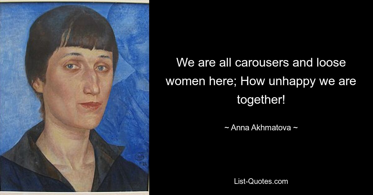 We are all carousers and loose women here; How unhappy we are together! — © Anna Akhmatova