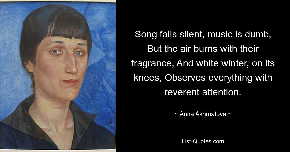 Song falls silent, music is dumb, But the air burns with their fragrance, And white winter, on its knees, Observes everything with reverent attention. — © Anna Akhmatova