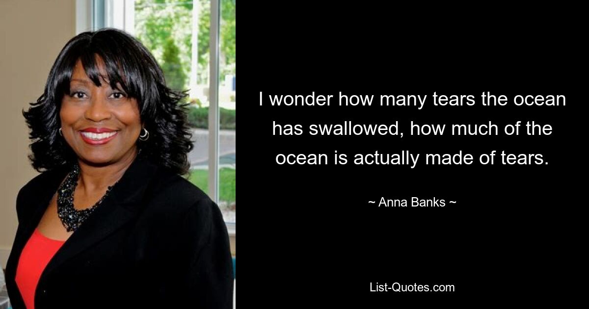 I wonder how many tears the ocean has swallowed, how much of the ocean is actually made of tears. — © Anna Banks