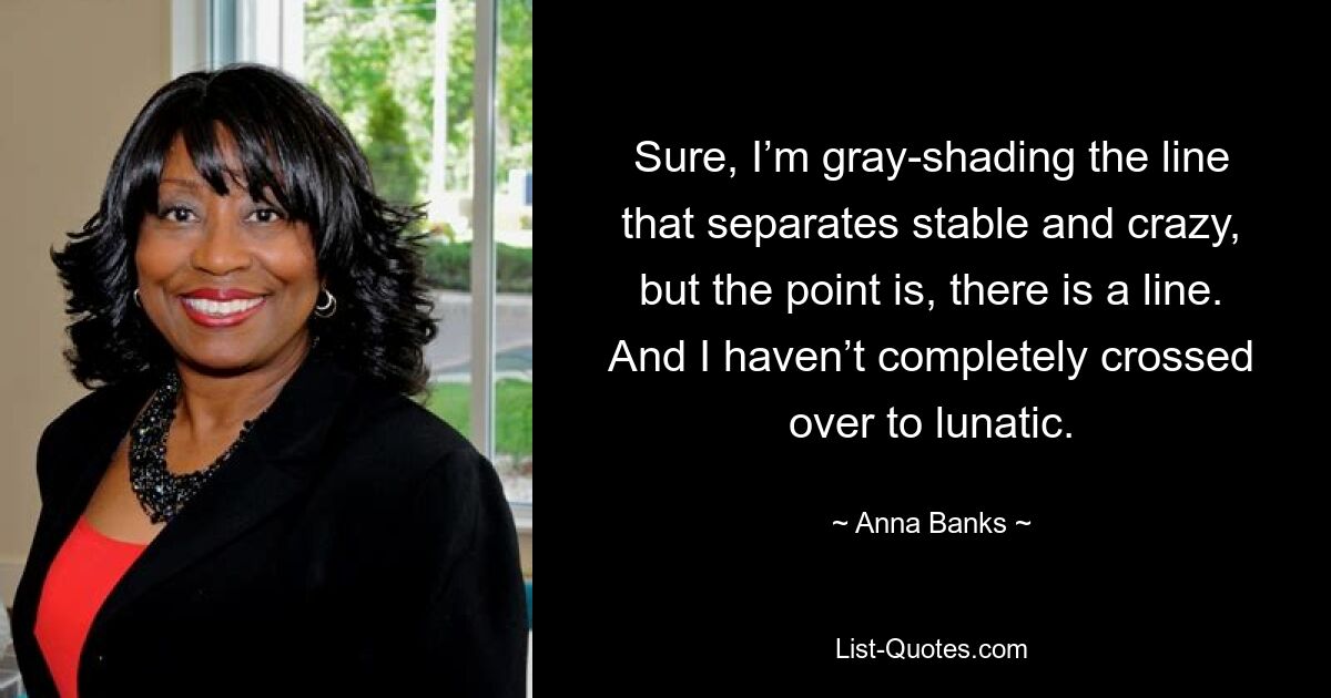 Sure, I’m gray-shading the line that separates stable and crazy, but the point is, there is a line. And I haven’t completely crossed over to lunatic. — © Anna Banks