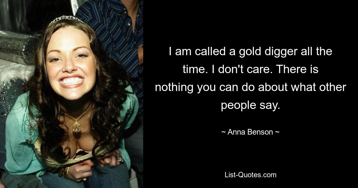 I am called a gold digger all the time. I don't care. There is nothing you can do about what other people say. — © Anna Benson