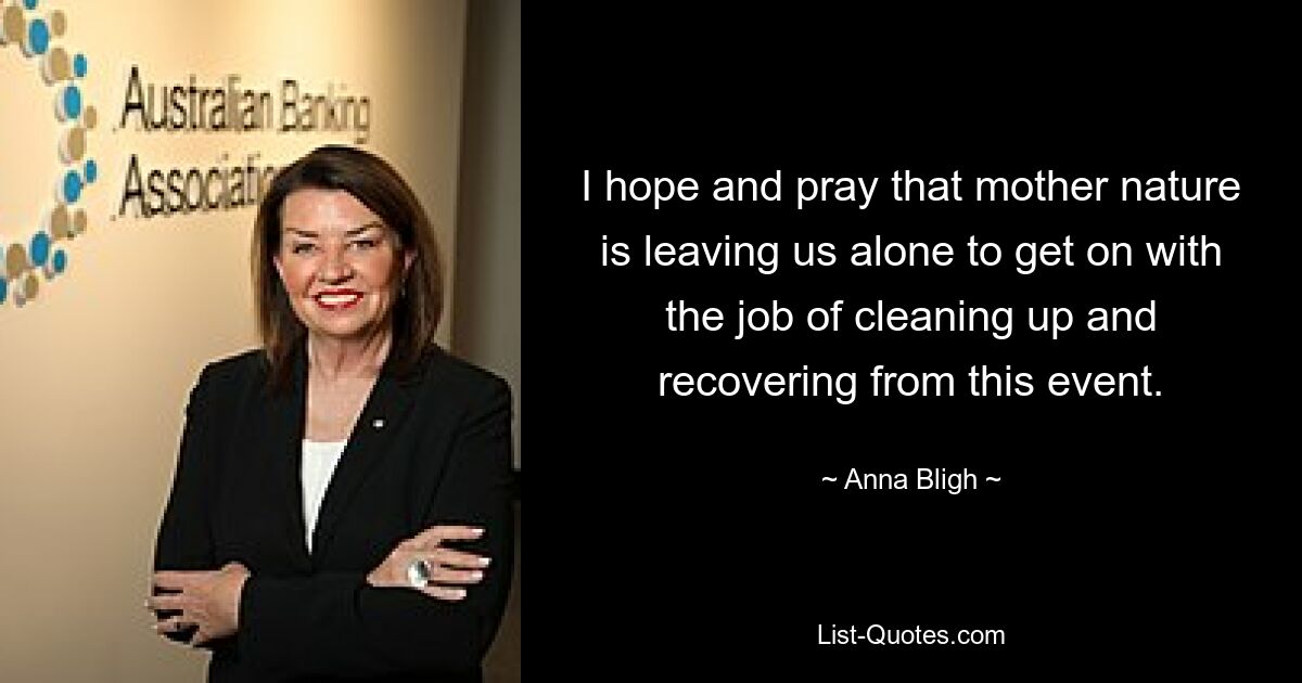 I hope and pray that mother nature is leaving us alone to get on with the job of cleaning up and recovering from this event. — © Anna Bligh