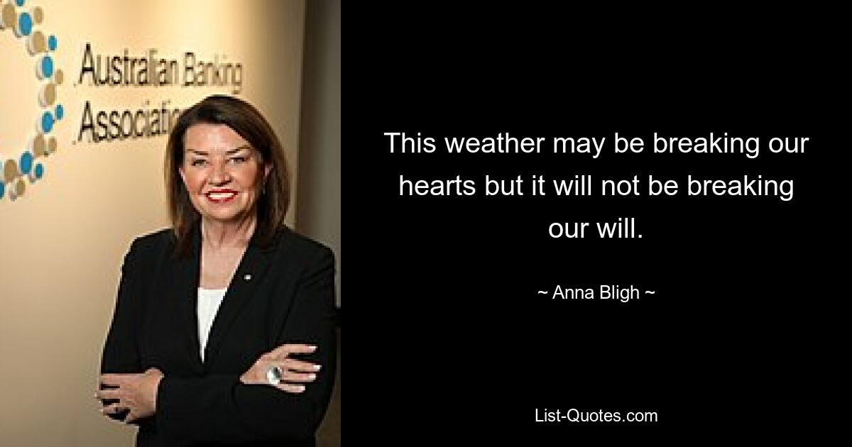 This weather may be breaking our hearts but it will not be breaking our will. — © Anna Bligh