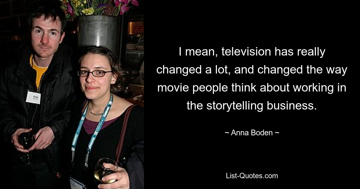 I mean, television has really changed a lot, and changed the way movie people think about working in the storytelling business. — © Anna Boden