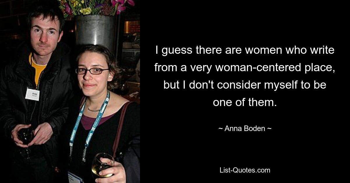 I guess there are women who write from a very woman-centered place, but I don't consider myself to be one of them. — © Anna Boden