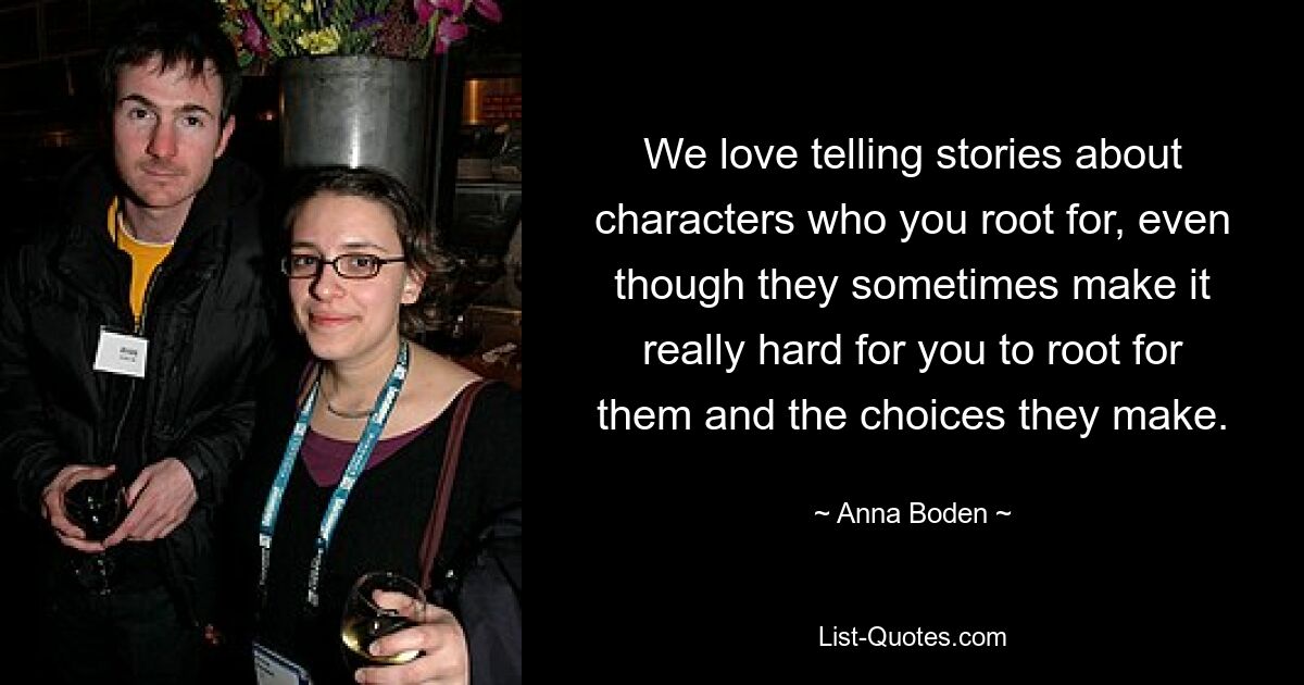 We love telling stories about characters who you root for, even though they sometimes make it really hard for you to root for them and the choices they make. — © Anna Boden