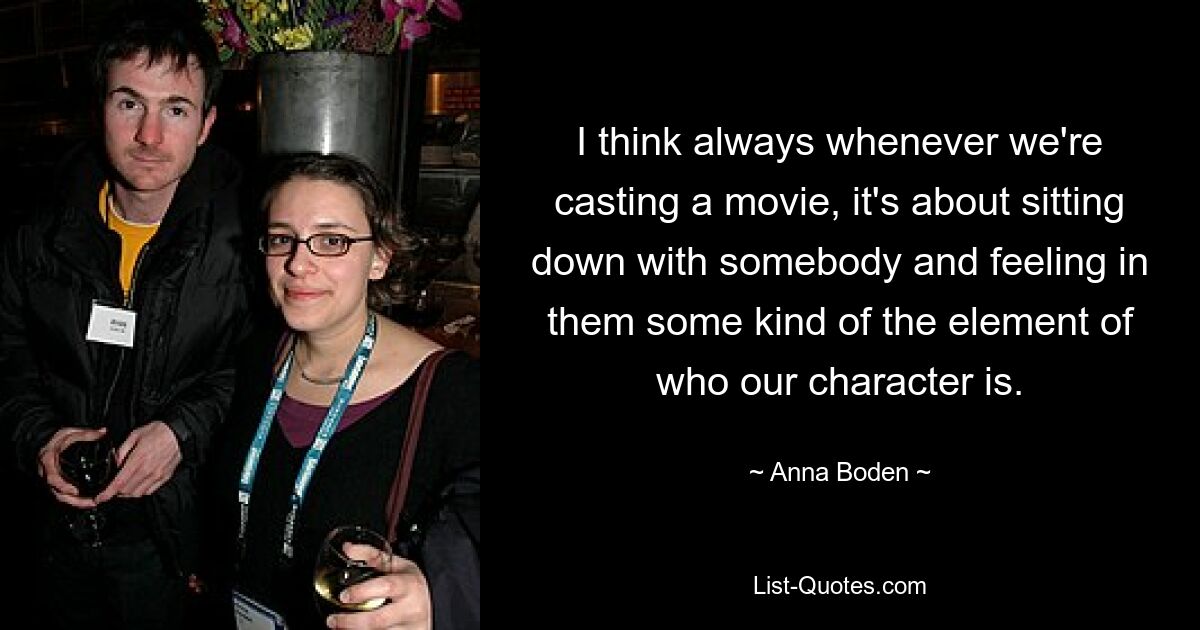 I think always whenever we're casting a movie, it's about sitting down with somebody and feeling in them some kind of the element of who our character is. — © Anna Boden