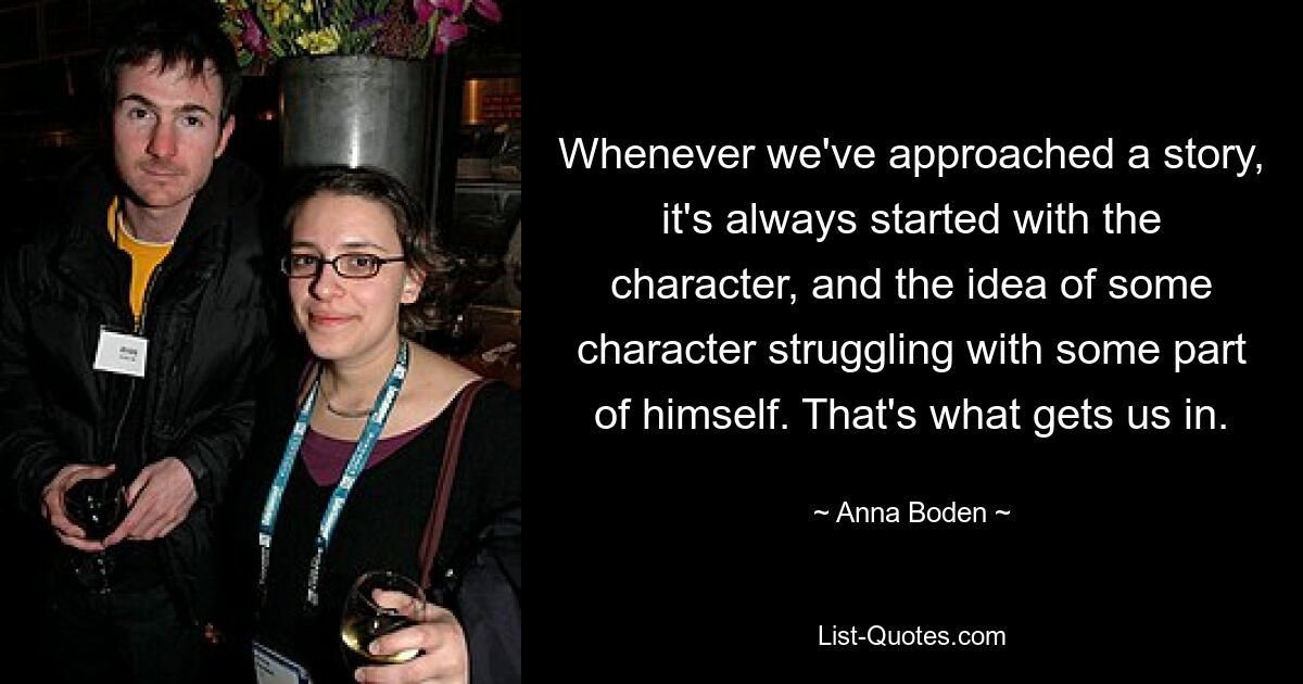 Whenever we've approached a story, it's always started with the character, and the idea of some character struggling with some part of himself. That's what gets us in. — © Anna Boden