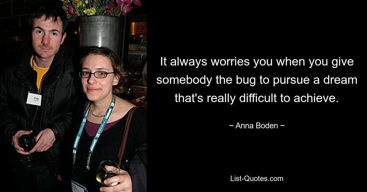 It always worries you when you give somebody the bug to pursue a dream that's really difficult to achieve. — © Anna Boden