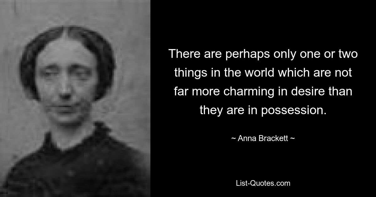 There are perhaps only one or two things in the world which are not far more charming in desire than they are in possession. — © Anna Brackett