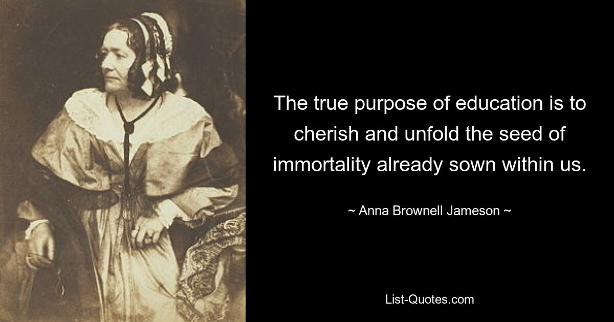 The true purpose of education is to cherish and unfold the seed of immortality already sown within us. — © Anna Brownell Jameson