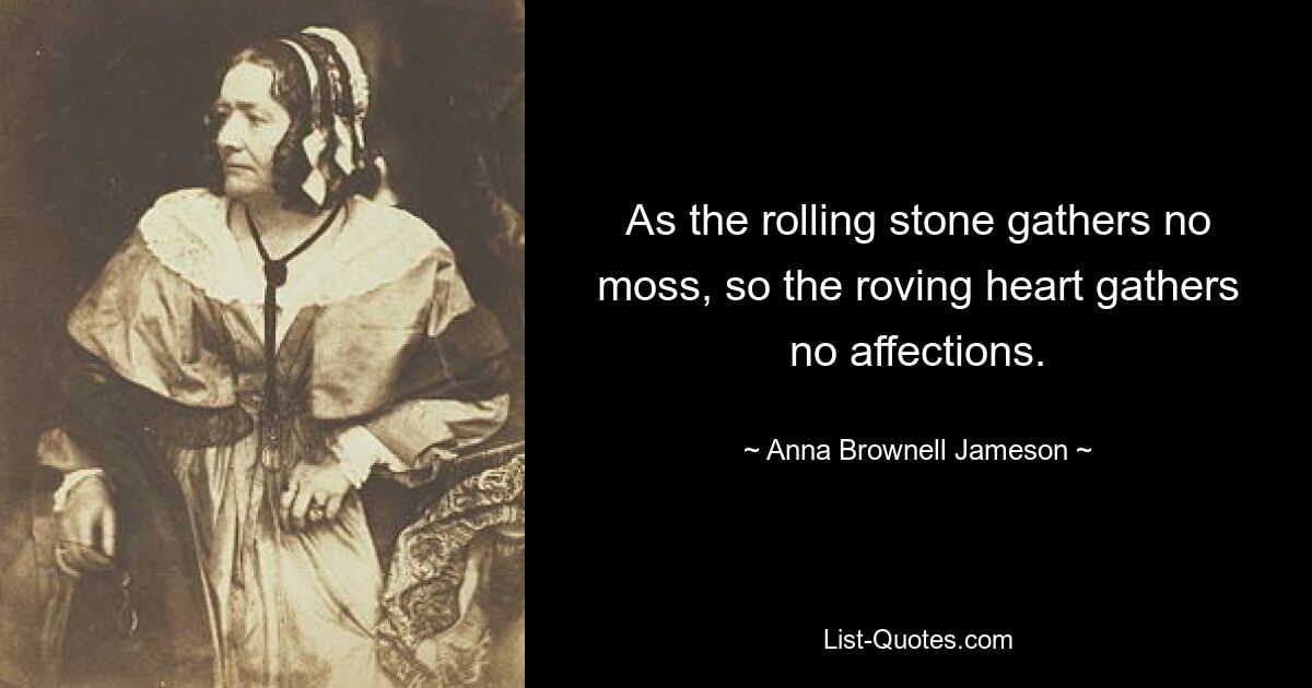 As the rolling stone gathers no moss, so the roving heart gathers no affections. — © Anna Brownell Jameson