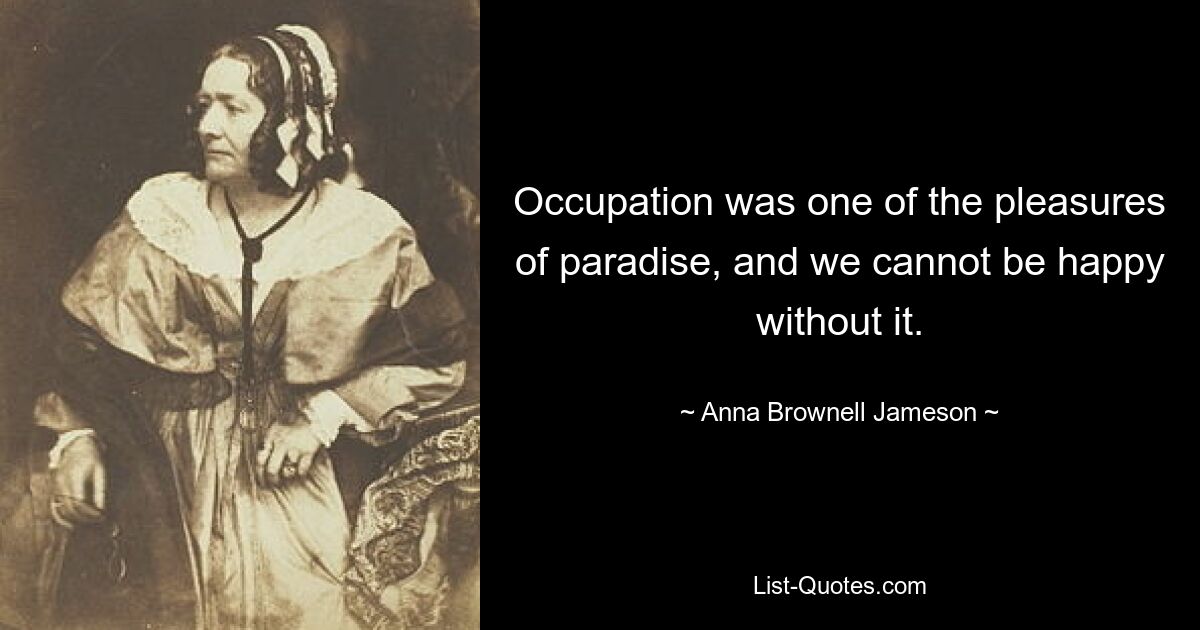 Occupation was one of the pleasures of paradise, and we cannot be happy without it. — © Anna Brownell Jameson