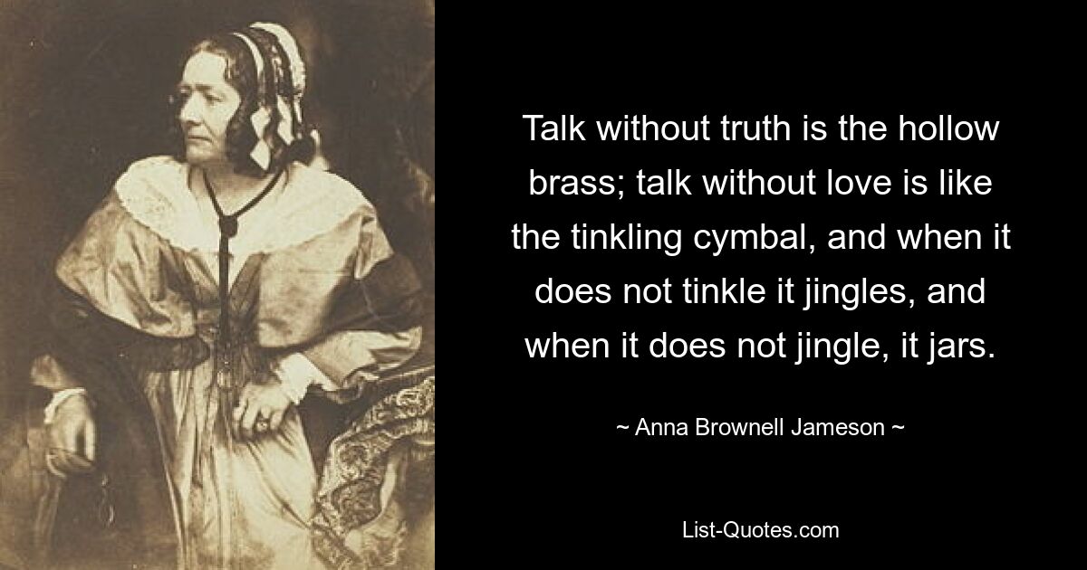 Talk without truth is the hollow brass; talk without love is like the tinkling cymbal, and when it does not tinkle it jingles, and when it does not jingle, it jars. — © Anna Brownell Jameson