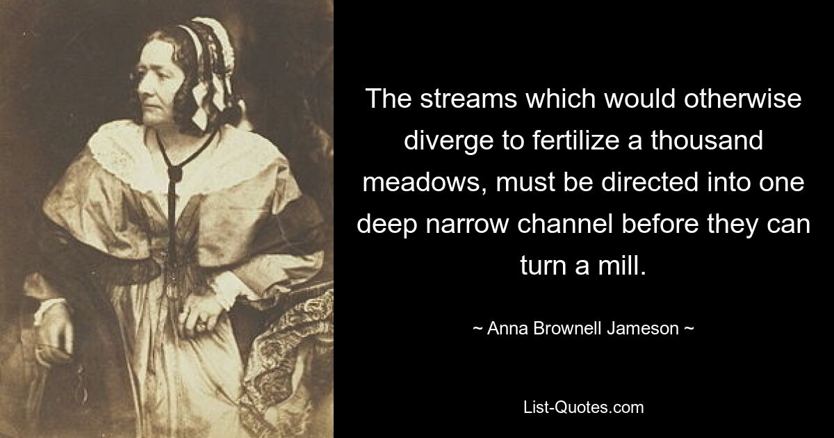 The streams which would otherwise diverge to fertilize a thousand meadows, must be directed into one deep narrow channel before they can turn a mill. — © Anna Brownell Jameson